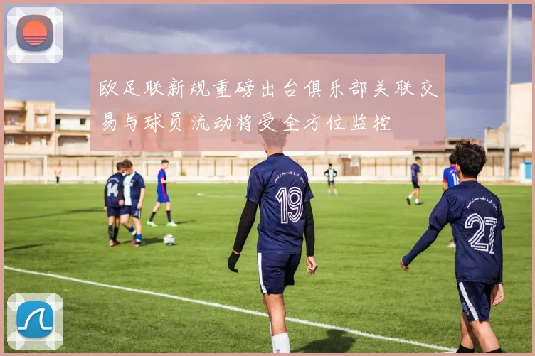 欧足联新规重磅出台俱乐部关联交易与球员流动将受全方位监控