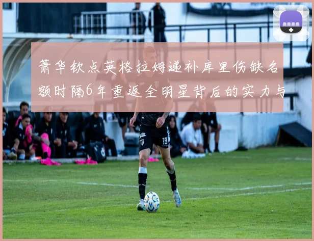 萧华钦点英格拉姆递补库里伤缺名额时隔6年重返全明星背后的实力与争议